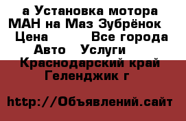 а Установка мотора МАН на Маз Зубрёнок  › Цена ­ 250 - Все города Авто » Услуги   . Краснодарский край,Геленджик г.